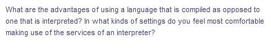 What are the advantages of using a language that is compiled as opposed to
one that is interpreted? In what kinds of settings do you feel most comfortable
making use of the services of an interpreter?