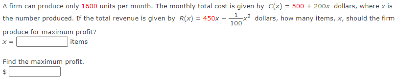 A firm can produce only 1600 units per month. The monthly total cost is given by C(x) = 500 + 200x dollars, where x is
the number produced. If the total revenue is given by R(x) = 450x – x2 dollars, how many items, x, should the firm
100
produce for maximum profit?
items
X =
Find the maximum profit.
