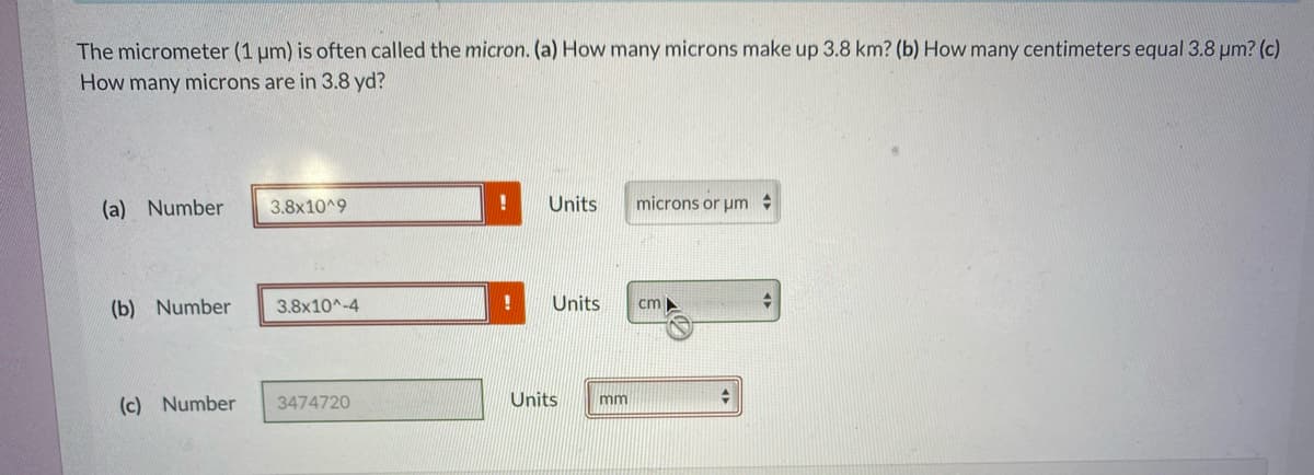 The micrometer (1 um) is often called the micron. (a) How many microns make up 3.8 km? (b) How many centimeters equal 3.8 um? (c)
How many microns are in 3.8 yd?
(a) Number
3.8x10^9
Units
microns or um
(b) Number
3.8x10^-4
Units
cm
(c) Number
3474720
Units
mm
