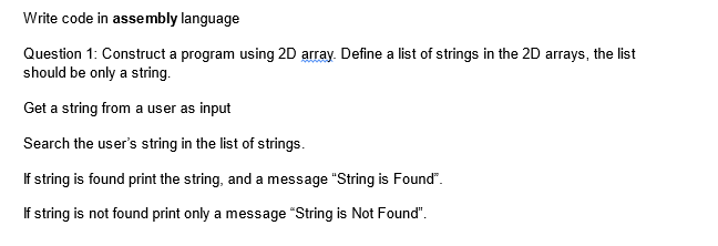 Write code in assembly language
Question 1: Construct a program using 2D array. Define a list of strings in the 2D arrays, the list
should be only a string.
Get a string from a user as input
Search the user's string in the list of strings.
If string is found print the string, and a message "String is Found".
If string is not found print only a message "String is Not Found".