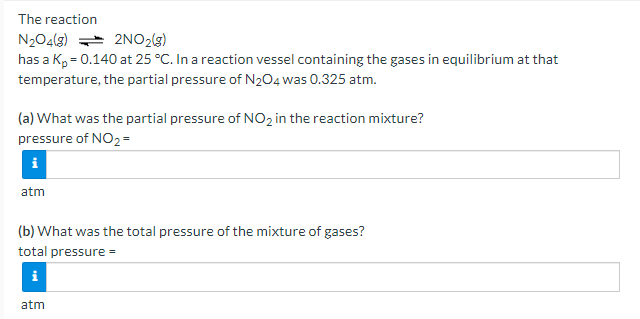 The reaction
N204(g) * 2NO2(3)
has a K, = 0.140 at 25 °C. In a reaction vessel containing the gases in equilibrium at that
temperature, the partial pressure of N204 was 0.325 atm.
(a) What was the partial pressure of NO2 in the reaction mixture?
pressure of NO2 =
atm
(b) What was the total pressure of the mixture of gases?
total pressure =
i
atm
