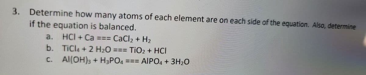 3. Determine how many atoms of each element are on each side of the equation. Also, determine
if the equation is balanced.
a.
HCI+ Ca === CaCl₂ + H₂
b.
TiCl + 2 H₂O
TiO2 + HCI
c.
Al(OH)3 + H3PO4 === AIPO4 + 3H₂O