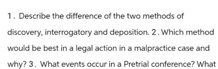 1. Describe the difference of the two methods of
discovery, interrogatory and deposition. 2. Which method
would be best in a legal action in a malpractice case and
why? 3. What events occur in a Pretrial conference? What