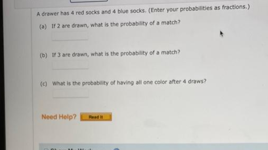 A drawer has 4 red socks and 4 blue socks. (Enter your probabilities as fractions.)
(a) If 2 are drawn, what is the probability of a match?
(b) If 3 are drawn, what is the probability of a match?
(c) What is the probability of having all one color after 4 draws?
Need Help?
Read It
