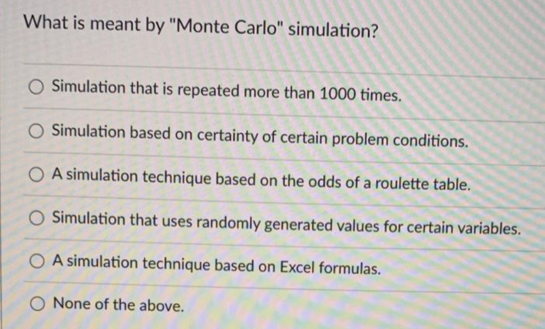 What is meant by "Monte Carlo" simulation?
Simulation that is repeated more than 1000 times.
Simulation based on certainty of certain problem conditions.
O A simulation technique based on the odds of a roulette table.
Simulation that uses randomly generated values for certain variables.
OA simulation technique based on Excel formulas.
O None of the above.