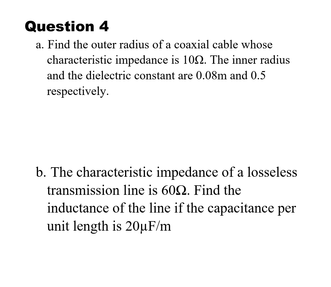 Question 4
a. Find the outer radius of a coaxial cable whose
characteristic impedance is 102. The inner radius
and the dielectric constant are 0.08m and 0.5
respectively.
b. The characteristic impedance of a losseless
transmission line is 602. Find the
inductance of the line if the capacitance per
unit length is 20µF/m
