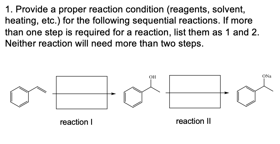 1. Provide a proper reaction condition (reagents, solvent,
heating, etc.) for the following sequential reactions.
than one step is required for a reaction, list them as 1 and 2.
Neither reaction will need more than two steps.
more
OH
ONa
reaction I
reaction II
