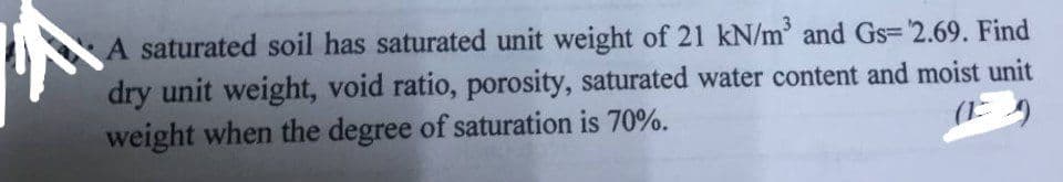A saturated soil has saturated unit weight of 21 kN/m³ and Gs='2.69. Find
dry unit weight, void ratio, porosity, saturated water content and moist unit
(9)
weight when the degree of saturation is 70%.