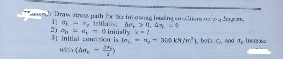 m):
): Draw stress path for the following loading conditions on p-q diagram.
= 6, initially, Δό, > 0, Δøn = 0
1) 6
2) Oh = 0 = 0 initially, k = 1
3) Initial condition is (oh = 0,= 300 kN/m²), both on and o, increase
with (Aon
2