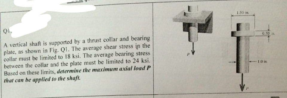 QI.
A vertical shaft is supported by a thrust collar and bearing
plate, as shown in Fig. Q1. The average shear stress in the
collar must be limited to 18 ksi. The average bearing stress
between the collar and the plate must be limited to 24 ksi.
Based on these limits, determine the maximum axial load P
that can be applied to the shaft.
1.30 in.
0.50 in.
1.0 in