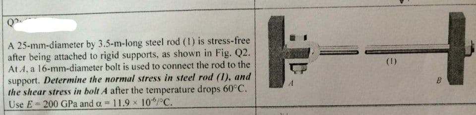 Q₂.
A 25-mm-diameter by 3.5-m-long steel rod (1) is stress-free
after being attached to rigid supports, as shown in Fig. Q2.
At A, a 16-mm-diameter bolt is used to connect the rod to the
support. Determine the normal stress in steel rod (1), and
the shear stress in bolt A after the temperature drops 60°C.
Use E= 200 GPa and a = 11.9 × 10/°C.
(1)
B