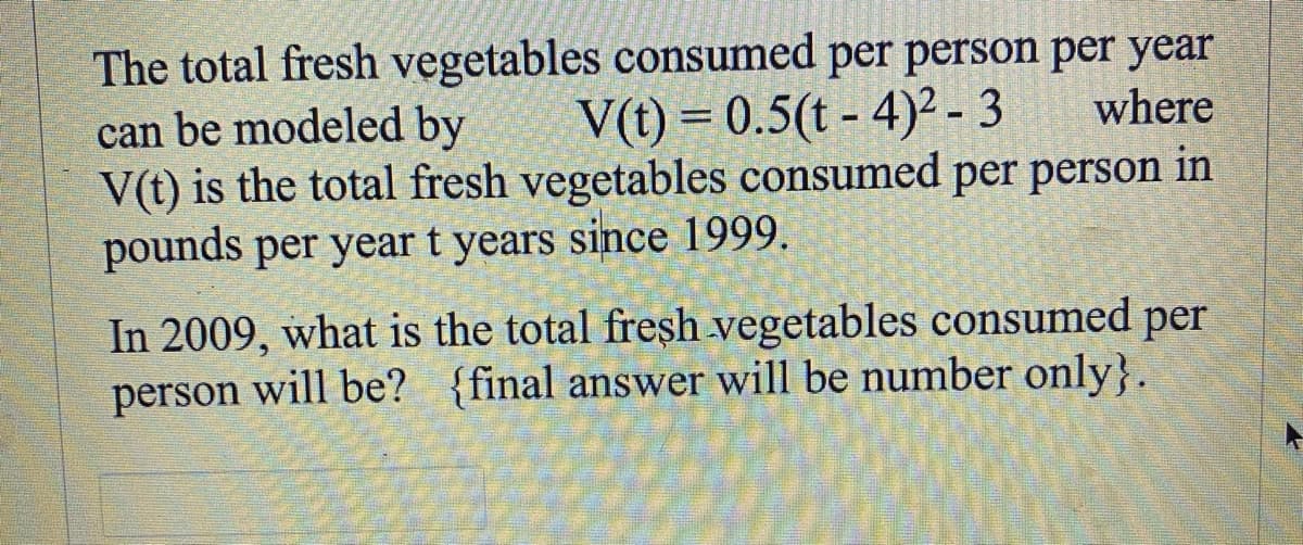 where
The total fresh vegetables consumed per person per year
can be modeled by V(t) = 0.5(t-4)²-3
V(t) is the total fresh vegetables consumed per person in
pounds per year t years since 1999.
In 2009, what is the total fresh vegetables consumed per
person will be? {final answer will be number only}.