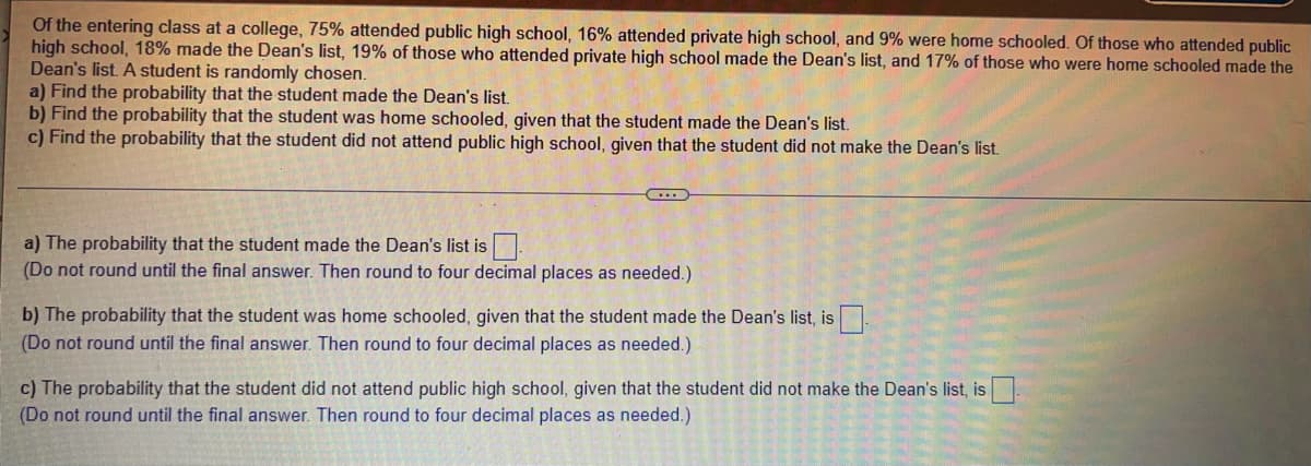 Of the entering class at a college, 75% attended public high school, 16% attended private high school, and 9% were home schooled. Of those who attended public
high school, 18% made the Dean's list, 19% of those who attended private high school made the Dean's list, and 17% of those who were home schooled made the
Dean's list. A student is randomly chosen.
a) Find the probability that the student made the Dean's list.
b) Find the probability that the student was home schooled, given that the student made the Dean's list.
c) Find the probability that the student did not attend public high school, given that the student did not make the Dean's list.
a) The probability that the student made the Dean's list is
(Do not round until the final answer. Then round to four decimal places as needed.)
b) The probability that the student was home schooled, given that the student made the Dean's list, is.
(Do not round until the final answer. Then round to four decimal places as needed.)
c) The probability that the student did not attend public high school, given that the student did not make the Dean's list, is
(Do not round until the final answer. Then round to four decimal places as needed.)
