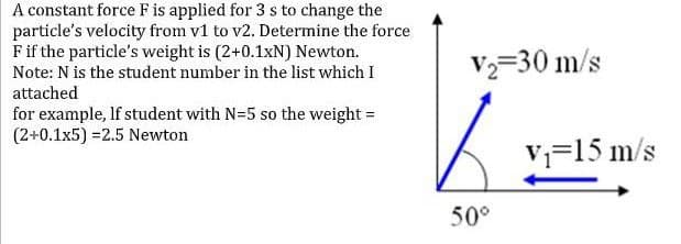 A constant force F is applied for 3 s to change the
particle's velocity from v1 to v2. Determine the force
Fif the particle's weight is (2+0.1xN) Newton.
Note: N is the student number in the list which I
V=30 m/s
attached
for example, lf student with N=5 so the weight =
(2+0.1x5) =2.5 Newton
V=15 m/s
50°
