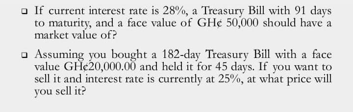 a If current interest rate is 28%, a Treasury Bill with 91 days
to maturity, and a face value of GH¢ 50,000 should have a
market value of?
o Assuming you bought a 182-day Treasury Bill with a face
value GH¢20,000.00 and held it for 45 days. If you want to
sell it and interest rate is currently at 25%, at what price will
you sell it?
