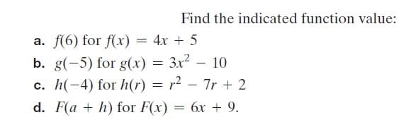 Find the indicated function value:
a. f(6) for f(x) = 4x + 5
b. g(-5) for g(x) = 3x² – 10
c. h(-4) for h(r) = r² – 7r + 2
d. F(a + h) for F(x) = 6x + 9.
