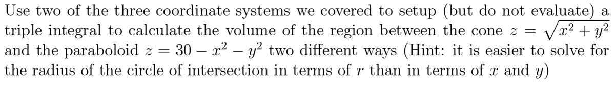 Use two of the three coordinate systems we covered to setup (but do not evaluate) a
x² + y²
triple integral to calculate the volume of the region between the cone z =
and the paraboloid z = = 30 – x² - y² two different ways (Hint: it is easier to solve for
the radius of the circle of intersection in terms of r than in terms of x and y)