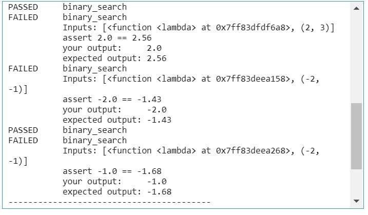 binary_search
binary_search
Inputs: [<function <lambda> at ex7ff83dfdf6a8>, (2, 3)]
PASSED
FAILED
assert 2.0 == 2.56
your output:
expected output: 2.56
binary_search
Inputs: [<function <lambda> at 0x7ff83deea158>, (-2,
2.0
FAILED
-1)]
assert -2.0 == -1.43
your output:
expected output: -1.43
binary_search
binary_search
Inputs: [<function <lambda> at ex7ff83deea268>, (-2,
-2.0
PASSED
FAILED
-1)]
assert -1.0 == -1.68
your output:
expected output: -1.68
-1.0
