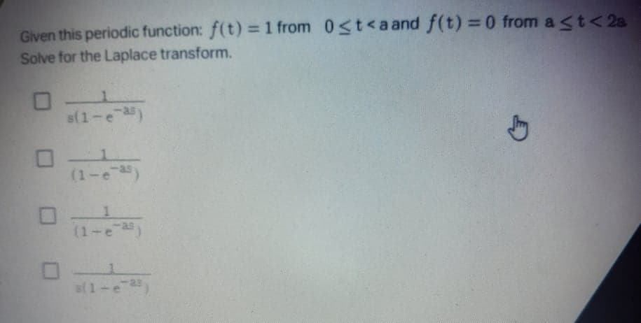 Given this periodic function: f(t) = 1 from 0<t<a and f(t) = 0 from a <t< 2a
Solve for the Laplace transform.
%3D
s(1-e as
(1-e
(1-e
B(1-e
