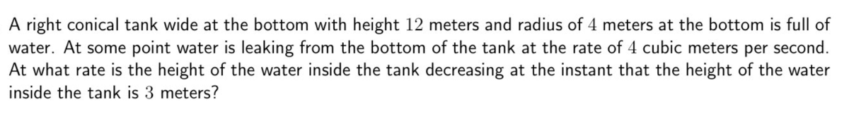 A right conical tank wide at the bottom with height 12 meters and radius of 4 meters at the bottom is full of
water. At some point water is leaking from the bottom of the tank at the rate of 4 cubic meters per second.
At what rate is the height of the water inside the tank decreasing at the instant that the height of the water
inside the tank is 3 meters?
