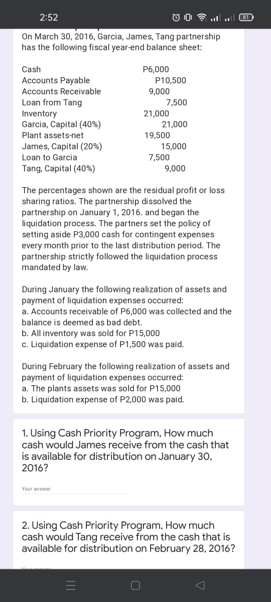 2:52
(81
On March 30, 2016, Garcia, James, Tang partnership
has the following fiscal year-end balance sheet:
Cash
P6,000
Accounts Payable
P10,500
Accounts Receivable
9,000
Loan from Tang
Inventory
Garcia, Capital (40%)
7,500
21,000
21,000
Plant assets-net
19,500
James, Capital (20%)
15,000
Loan to Garcia
7,500
Tang, Capital (40%)
9,000
The percentages shown are the residual profit or loss
sharing ratios. The partnership dissolved the
partnership on January 1, 2016. and began the
liquidation process. The partners set the policy of
setting aside P3,000 cash for contingent expenses
every month prior to the last distribution period. The
partnership strictly followed the liquidation process
mandated by law.
During January the following realization of assets and
payment of liquidation expenses occurred:
a. Accounts receivable of P6,000 was collected and the
balance is deemed as bad debt.
b. All inventory was sold for P15,000
c. Liquidation expense of P1,500 was paid.
During February the following realization of assets and
payment of liquidation expenses occurred:
a. The plants assets was sold for P15,000
b. Liquidation expense of P2,000 was paid.
1. Using Cash Priority Program, How much
cash would James receive from the cash that
is available for distribution on January 3,
2016?
Your answer
2. Using Cash Priority Program, How much
cash would Tang receive from the cash that is
available for distribution on February 28, 2016?
