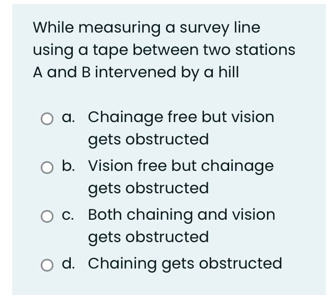 While measuring a survey line
using a tape between two stations
A and B intervened by a hill
a. Chainage free but vision
gets obstructed
b. Vision free but chainage
gets obstructed
c. Both chaining and vision
gets obstructed
O d. Chaining gets obstructed
