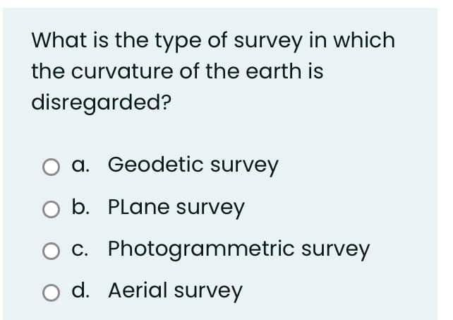 What is the type of survey in which
the curvature of the earth is
disregarded?
a. Geodetic survey
b. PLane survey
c. Photogrammetric survey
o d. Aerial survey
