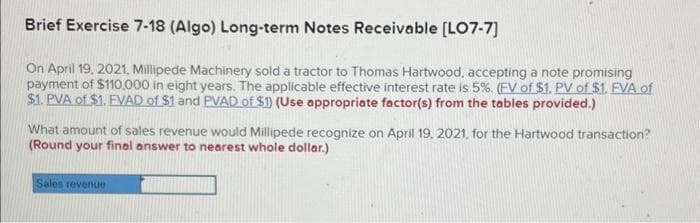 Brief Exercise 7-18 (Algo) Long-term Notes Receivable [LO7-7]
On April 19, 2021, Millipede Machinery sold a tractor to Thomas Hartwood, accepting a note promising
payment of $110,000 in eight years. The applicable effective interest rate is 5%. (EV of $1. PV of $1. EVA of
$1. PVA of $1. FVAD of $1 and PVAD of $1) (Use appropriate factor(s) from the tables provided.)
What amount of sales revenue would Millipede recognize on April 19, 2021, for the Hartwood transaction?
(Round your final answer to nearest whole dollar.)
Sales revenue
