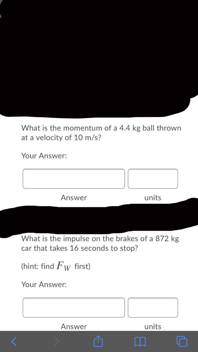 What is the momentum of a 4.4 kg ball thrown
at a velocity of 10 m/s?
Your Answer:
Answer
units
What is the impulse on the brakes of a 872 kg
car that takes 16 seconds to stop?
(hint: find Fw first)
Your Answer:
Answer
units
