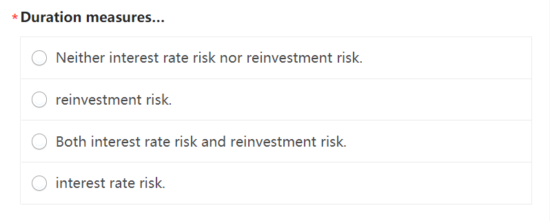 * Duration measures...
Neither interest rate risk nor reinvestment risk.
reinvestment risk.
Both interest rate risk and reinvestment risk.
interest rate risk.

