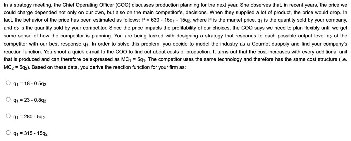 In a strategy meeting, the Chief Operating Officer (COO) discusses production planning for the next year. She observes that, in recent years, the price we
could charge depended not only on our own, but also on the main competitor's, decisions. When they supplied a lot of product, the price would drop. In
fact, the behavior of the price has been estimated as follows: P = 630-15q1 - 15q2, where P is the market price, q₁ is the quantity sold by your company,
and q2 is the quantity sold by your competitor. Since the price impacts the profitability of our choices, the COO says we need to plan flexibly until we get
some sense of how the competitor is planning. You are being tasked with designing a strategy that responds to each possible output level q2 of the
competitor with our best response q₁. In order to solve this problem, you decide to model the industry as a Cournot duopoly and find your company's
reaction function. You shoot a quick e-mail to the COO to find out about costs of production. It turns out that the cost increases with every additional unit
that is produced and can therefore be expressed as MC₁ = 5q1. The competitor uses the same technology and therefore has the same cost structure (i.e.
MC2 = 5q2). Based on these data, you derive the reaction function for your firm as:
Oq118 -0.592
O q1 23-0.892
Oq1= 280 - 592
91 = 315 - 1592