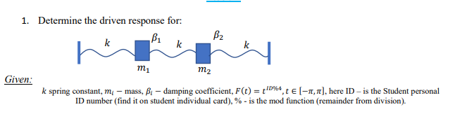 1. Determine the driven response for:
B₁
k
m₁
m2
Given:
k spring constant, m; - mass, B-damping coefficient, F(t) = ID %4, t€ [-,л], here ID - is the Student personal
ID number (find it on student individual card), % - is the mod function (remainder from division).
B₂