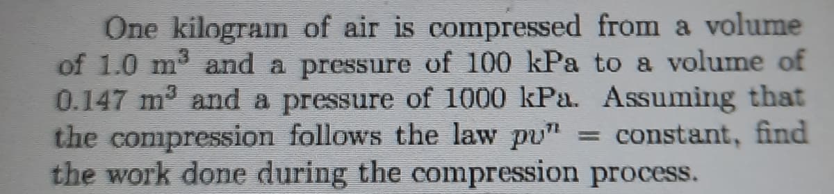 One kilogram of air is compressed from a volume
of 1.0 m and a pressure of 100 kPa to a volume of
0.147 m and a pressure of 1000 kPa. Assuming that
the compression follows the law pu"
the work done during the compression process.
= constant, find
