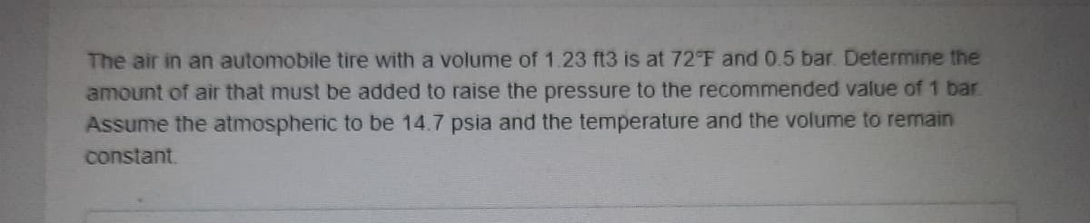 The air in an automobile tire with a volume of 1.23 ft3 is at 72°F and 0.5 bar. Determine the
amount of air that must be added to raise the pressure to the recommended value of 1 bar
Assume the atmospheric to be 14.7 psia and the temperature and the volume to remain
constant.
