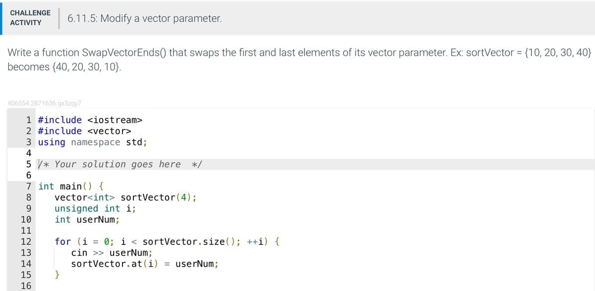 CHALLENGE 6.11.5: Modify a vector parameter.
ACTIVITY
Write a function SwapVector Ends() that swaps the first and last elements of its vector parameter. Ex: sortVector = {10, 20, 30, 40}
becomes {40, 20, 30, 10}.
406554.2871636.qx3zqy7
1 #include <iostream>
2 #include <vector>
3 using namespace std;
4
5* Your solution goes here */
6
7 int main() {
9
10
11
12
13
14
15
16
vector<int> sortVector (4);
unsigned int i;
int userNum;
for (i
}
-
0; i sortVector.size(); ++i) {
cin >> userNum;
sortVector.at (i) = userNum;