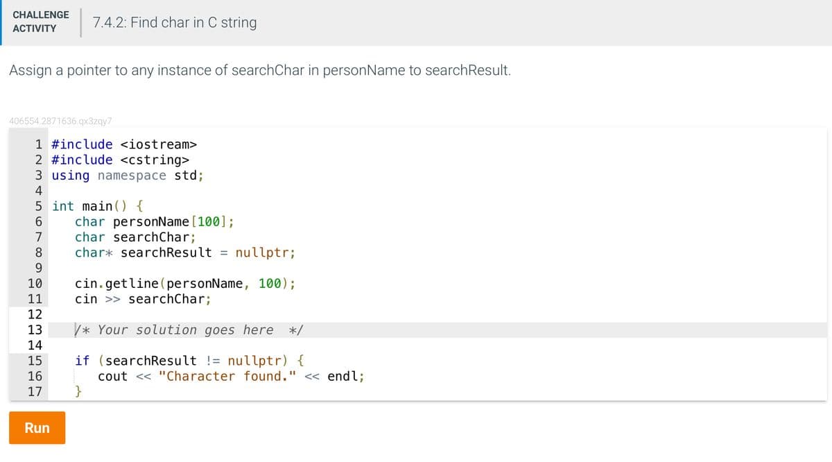 CHALLENGE 7.4.2: Find char in C string
ACTIVITY
Assign a pointer to any instance of searchChar in personName to searchResult.
406554.2871636.qx3zqy7
1 #include <iostream>
2 #include <cstring>
3 using namespace std;
4
5 int main() {
7
8
9
10 cin.getline (personName, 100);
11
cin >> searchChar;
12
13
14
15
16
17
char personName [100];
char searchChar;
char* searchResult = nullptr;
Run
/* Your solution goes here */
if (search Result != nullptr) {
cout << "Character found." << endl;
}