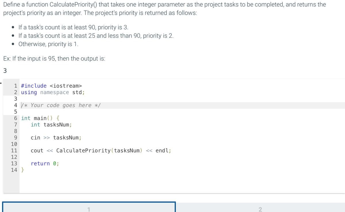 Define a function Calculate Priority() that takes one integer parameter as the project tasks to be completed, and returns the
project's priority as an integer. The project's priority is returned as follows:
• If a task's count is at least 90, priority is 3.
• If a task's count is at least 25 and less than 90, priority is 2.
• Otherwise, priority is 1.
Ex: If the input is 95, then the output is:
3
1 #include <iostream>
2 using namespace std;
3
4 /* Your code goes here */
5
6 int main() {
7
8
9
10
11
12
13
14}
int tasksNum;
cin >> tasksNum;
cout << CalculatePriority (tasksNum) << endl;
return 0;
2