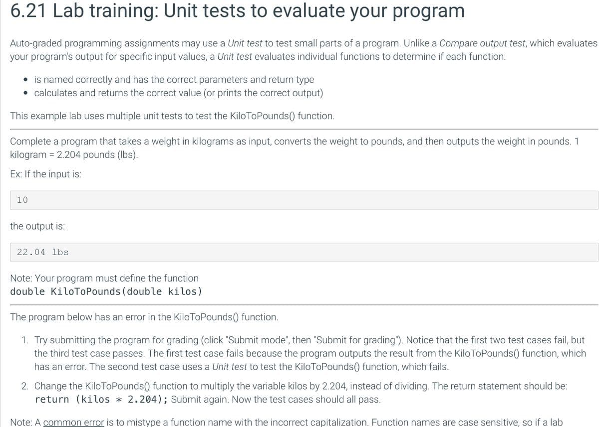 6.21 Lab training: Unit tests to evaluate your program
Auto-graded programming assignments may use a Unit test to test small parts of a program. Unlike a Compare output test, which evaluates
your program's output for specific input values, a Unit test evaluates individual functions to determine if each function:
• is named correctly and has the correct parameters and return type
• calculates and returns the correct value (or prints the correct output)
This example lab uses multiple unit tests to test the Kilo ToPounds() function.
Complete a program that takes a weight in kilograms as input, converts the weight to pounds, and then outputs the weight in pounds. 1
kilogram = 2.204 pounds (lbs).
Ex: If the input is:
10
the output is:
22.04 lbs
Note: Your program must define the function
double KiloToPounds (double kilos)
The program below has an error in the KiloToPounds() function.
1. Try submitting the program for grading (click "Submit mode", then "Submit for grading"). Notice that the first two test cases fail, but
the third test case passes. The first test case fails because the program outputs the result from the KiloToPounds() function, which
has an error. The second test case uses a Unit test to test the Kilo ToPounds() function, which fails.
2. Change the Kilo ToPounds() function to multiply the variable kilos by 2.204, instead of dividing. The return statement should be:
return (kilos * 2.204); Submit again. Now the test cases should all pass.
Note: A common error is to mistype a function name with the incorrect capitalization. Function names are case sensitive, so if a lab