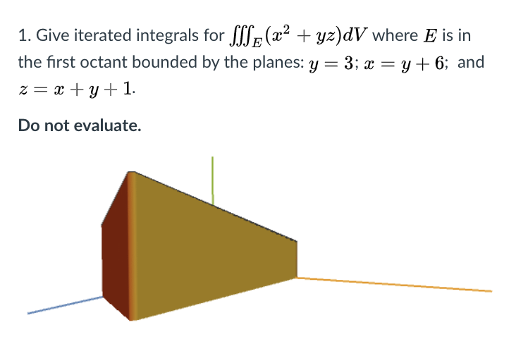 1. Give iterated integrals for L: (x² + yz)dV where E is in
the first octant bounded by the planes: y = 3; x = y + 6; and
z = x + y + 1.
Do not evaluate.
