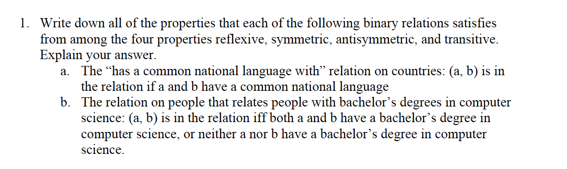 1. Write down all of the properties that each of the following binary relations satisfies
the four properties reflexive, symmetric, antisymmetric, and transitive.
from
among
Explain your answer.
a. The "has a common national language with" relation on countries: (a, b) is in
the relation if a and b have a common national language
b. The relation on people that relates people with bachelor's degrees in computer
science: (a, b) is in the relation iff both a and b have a bachelor's degree in
computer science, or neither a nor b have a bachelor's degree in computer
science.
