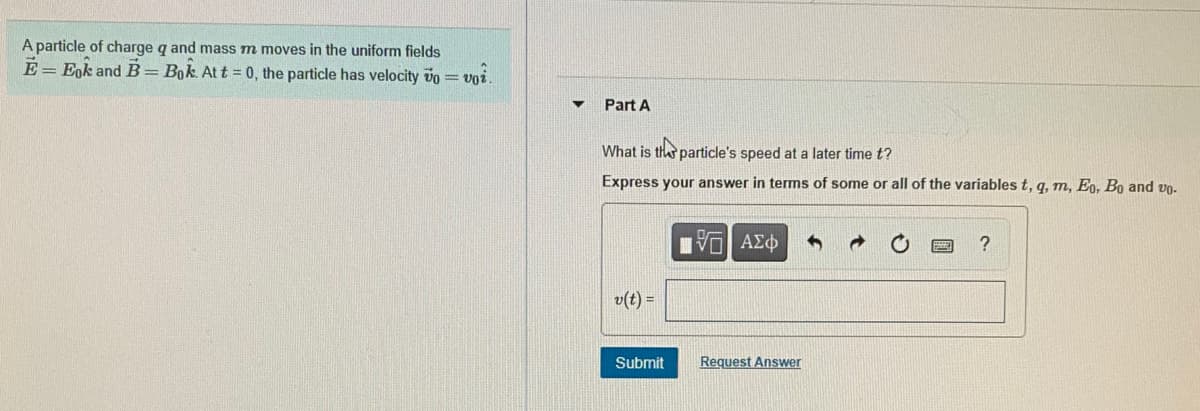 A particle of charge q and mass m moves in the uniform fields
E = Egk and B= Bok At t = 0, the particle has velocity vo =
Part A
What is the particle's speed at a later time t?
Express your answer in terms of some or all of the variables t, q, m, Eo, Bo and vn.
VO AEd
v(t) =
Submit
Request Answer
