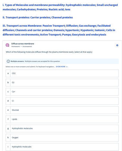 i. Types of Molecules and membrane permeability: hydrophobic molecules; Small uncharged
molecules; Carbohydrates; Proteins; Nucleic acid; lons
ii. Transport proteins: Carrier proteins; Channel proteins
ii. Transport across Membrane: Passive Transport; Diffusion; Gas exchange; Facilitated
diffusion; Channels and carrier proteins; Osmosis; hypertonic; Hypotonic; Isotonic; Cells in
different tonic environments; Active Transport; Pumps; Exocytosis and endocytosis
Diffuse across membrane
Homewark - Unanawered
Which of the following molecules diffuse through the plasma membrane easily (select all that apply)
O Multiple anawer Muliple arwen are pted fer this quention
Select one or more anwers and submit. Far kayboard ravigation. 2HOW MORE V
Co2
02
Ca+
Glucose
1 Lipids
E Hydrophobic molecules
Onygen
Hydrophilic molecules
