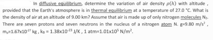 In diffusive equilibrium, determine the variation of air density p(h) with altitude,
provided that the Earth's atmosphere is in thermal equilibrium at a temperature of 27.0 °C. What is
the density of air at an altitude of 9.00 km? Assume that air is made up of only nitrogen molecules N2.
There are seven protons and seven neutrons in the nucleus of a nitrogen atom N. g=9.80 m/s?,
m,=1.67x1027 kg , kg = 1.38x10-23 J/K , 1 atm=1.01x105 N/m?.
%3D
