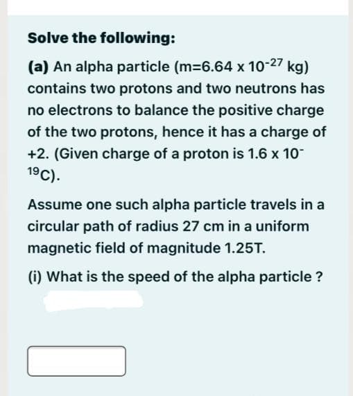 Solve the following:
(a) An alpha particle (m=6.64 x 10-27
kg)
contains two protons and two neutrons has
no electrons to balance the positive charge
of the two protons, hence it has a charge of
+2. (Given charge of a proton is 1.6 x 10
19C).
Assume one such alpha particle travels in a
circular path of radius 27 cm in a uniform
magnetic field of magnitude 1.25T.
(i) What is the speed of the alpha particle ?
