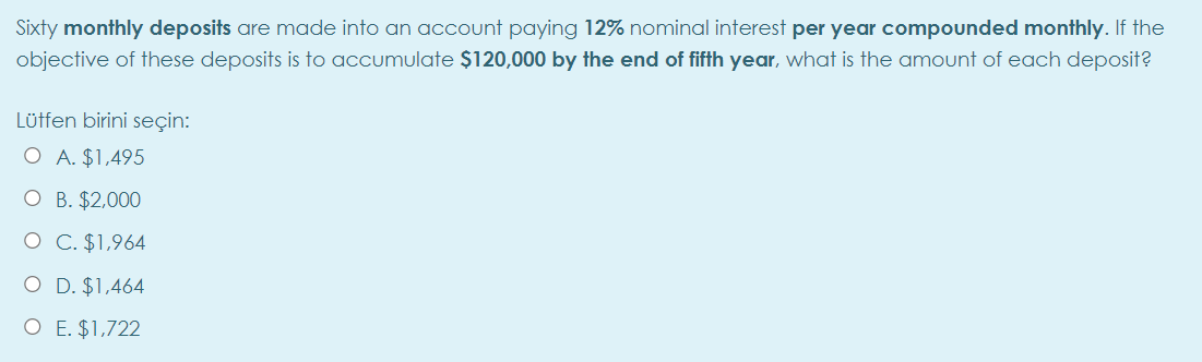 Sixty monthly deposits are made into an account paying 12% nominal interest per year compounded monthly. If the
objective of these deposits is to accumulate $120,000 by the end of fifth year, what is the amount of each deposit?
Lüffen birini seçin:
O A. $1,495
O B. $2,000
O C. $1,964
O D. $1,464
O E. $1,722
