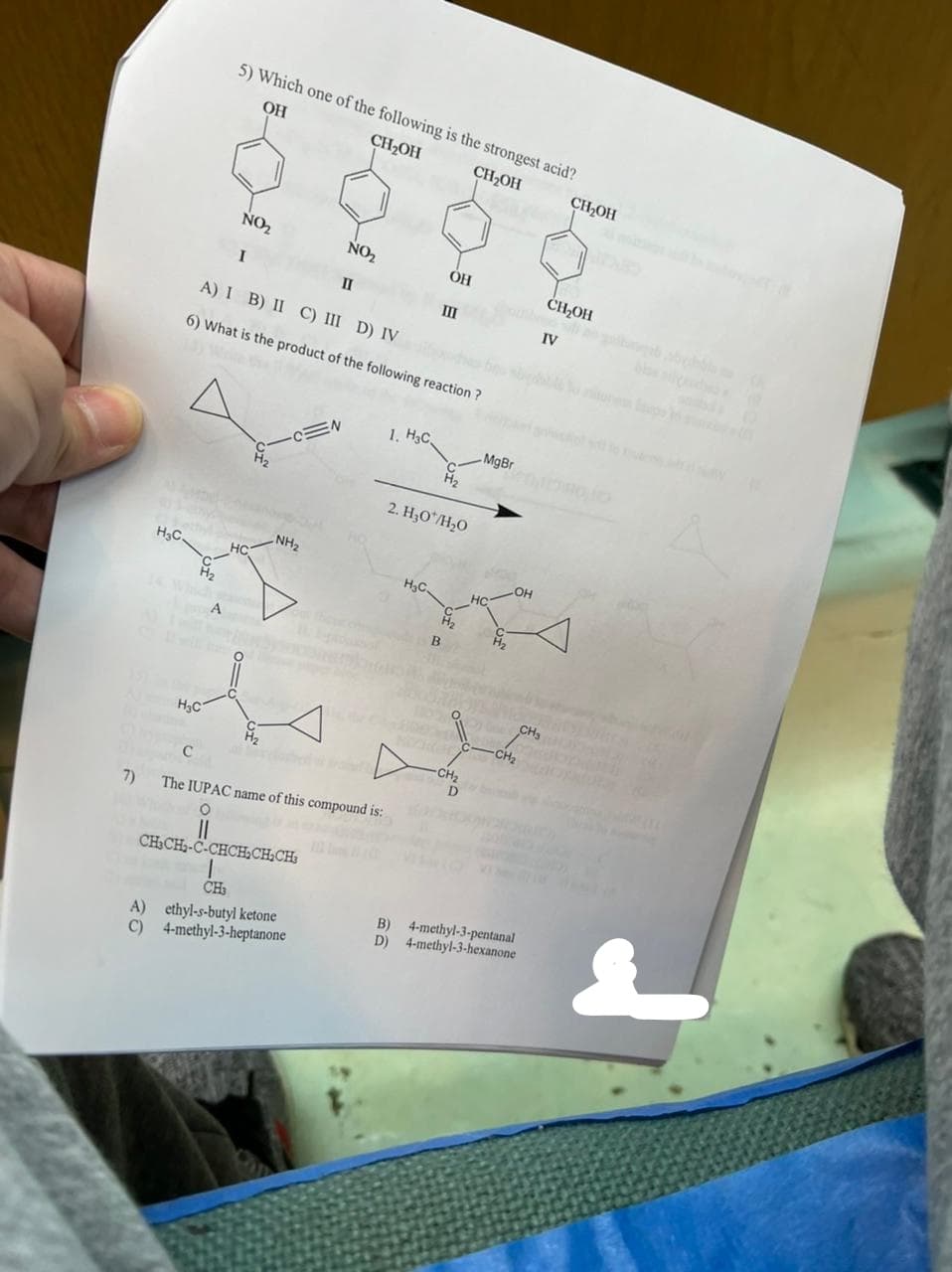 H₂C.
H₂
H₂C
NO₂
II
A) I B) II C) III D) IV
6) What is the product of the following reaction?
5) Which one of the following is the strongest acid?
OH
CH₂OH
CH₂OH
A
NO₂
I
HC
H₂
-CEN
NH₂
CH₂CH₂-C-CHCH₂CH₂CH₂
1
CH3
1. H3C
C
7) The IUPAC name of this compound is:
O
A) ethyl-s-butyl ketone
C) 4-methyl-3-heptanone
H₂C.
OH
III
2. H₂0*/H₂O
B
H₂
GREE
-CH₂
MgBr
H₂
.OH
-CH₂
B) 4-methyl-3-pentanal
D) 4-methyl-3-hexanone
IV
CH₂
CH₂OH
CH₂OH