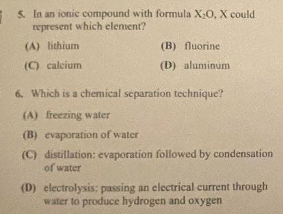 5. In an ionic compound with formula X₂O, X could
represent which element?
(A) lithium
(C) calcium
(B) fluorine
(D) aluminum
6. Which is a chemical separation technique?
(A) freezing water
(B) evaporation of water
(C) distillation: evaporation followed by condensation
of water
(D) electrolysis: passing an electrical current through
water to produce hydrogen and oxygen