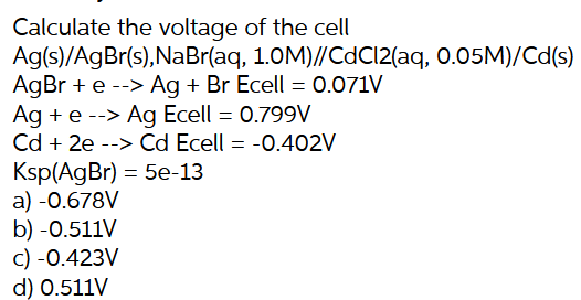 Calculate the voltage of the cell
Ag(s)/AgBr(s),NaBr(aq, 1.0M)//CdCl2(aq, 0.05M)/Cd(s)
AgBr + e --> Ag + Br Ecell = 0.071V
Ag + e --> Ag Ecell = 0.799V
Cd + 2e --> Cd Ecell = -0.402V
Ksp(AgBr) = 5e-13
a) -0.678V
b) -0.511V
c) -0.423V
d) 0.511V