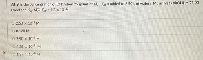 What is the concentration of OH when 25 grams of Al(OH)3 is added to 2.50 L of water? Molar Mass Al(OH)3 = 78.00
g/mol and K.,(Al(OH)3) = 1.3x10-33
© 2.63 × 10- M
O 0.128 M
07.90 x 10-9 M
4.56 x 109 M
1.37 x 10-8 M