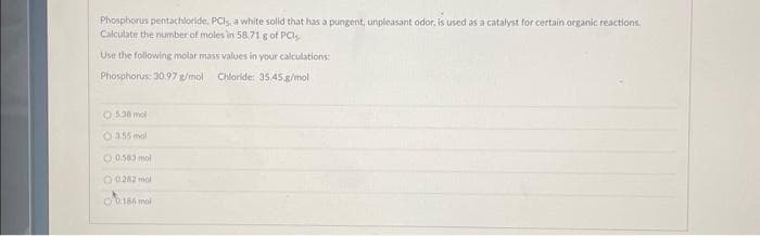 Phosphorus pentachloride, PCIs, a white solid that has a pungent, unpleasant odor, is used as a catalyst for certain organic reactions.
Calculate the number of moles in 58,71 g of PCI
Use the following molar mass values in your calculations:
Phosphorus: 30.97 g/mol Chloride: 35.45 g/mol
5.38 mol
O 3.55 mol
0.583 mol
O 0.282 mol
0.166 mol